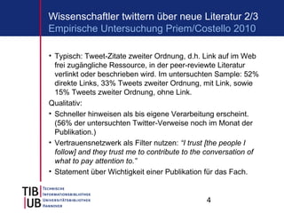 4
Wissenschaftler twittern über neue Literatur 2/3
• Typisch: Tweet-Zitate zweiter Ordnung, d.h. Link auf im Web
frei zugängliche Ressource, in der peer-reviewte Literatur
verlinkt oder beschrieben wird. Im untersuchten Sample: 52%
direkte Links, 33% Tweets zweiter Ordnung, mit Link, sowie
15% Tweets zweiter Ordnung, ohne Link.
Qualitativ:
• Schneller hinweisen als bis eigene Verarbeitung erscheint.
(56% der untersuchten Twitter-Verweise noch im Monat der
Publikation.)
• Vertrauensnetzwerk als Filter nutzen: “I trust [the people I
follow] and they trust me to contribute to the conversation of
what to pay attention to.”
• Statement über Wichtigkeit einer Publikation für das Fach.
Empirische Untersuchung Priem/Costello 2010
 