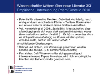 5
Wissenschaftler twittern über neue Literatur 3/3
• Potential für alternative Metriken: Getwittert wird häufig, rasch,
und quer durch verschiedene Fächer – Twittern, Bookmarken
etc. als ein weiterer Indikator neben Zitaten in Aufsätzen.
• Vgl. Nenntwich et al. 2009: „Schließlich ist festzuhalten, dass
Microblogging ein sich noch stark weiterentwickelndes, neues
Kommunikationsmedium darstellt (… Es ist) zu vermuten, dass
es sich plattformunabhängig als Kommunikationsprinzip
erhalten dürfte, auch in der Wissenschaft. “
Anschließende Überlegungen:
• Schnell und einfach, weil Werkzeuge genommen werden
können, die da sind. (D.h. kommerzielle Anbieter)
• Fast sicher: Daß Wissenschaftler sich gegenseitig auf
interessante neue Papers hinweisen, wird nicht ursprüngliche
Intention der Twitter-Gründer gewesen sein.
Empirische Untersuchung Priem/Costello 2010
 
