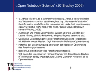 6
„Open Notebook Science“ (JC Bradley 2006)
• “(...) there is a URL to a laboratory notebook (...) that is freely available
and indexed on common search engines. It (...) is essential that all of
the information available to the researchers to make their conclusions is
equally available to the rest of the world.” (Jean-Claude Bradley in
seinem Weblog, 2006)
• Austausch und Pflege von Praktiker-Wissen über die Grenzen der
Labors hinweg. (Löslichkeitswerte, fehlgeschlagene Versuche etc.)
• Qualitative Veränderungen: Neue Forschungswege und -ergebnisse
mit Hilfe der neuen Medien. (Vgl. Nenntwichs Definition Cyberscience)
• Potential der Beschleunigung, aber auch der rigorosen Überprüfung
des Forschungsprozesses.
• Bessere „Studierbarkeit“ des Forschungsprozesses.
• Vgl. auch das Interview von Richard Poynder mit Jean-Claude Bradley
in Information Today (Poynder 2010), sowie Cameron Neylon et al. in
OpenWetWare
 