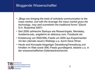 7
Bloggende Wissenschaftler
• „Blogs are bringing the tools of scholarly communication to the
mass market, and with the leverage the mass market gives the
technology, may well overwhelm the traditional forms“ (David
S.H. Rosenthal 2007)
• Seit 2008 zahlreiche Startups wie Researchgate, Mendeley,
Academia.edu, angelehnt an delicious.com, Facebook etc.
• Entstehung von RSS/XML-Feeds um 2000 aus Experimenten
mit den (damals neuen) Weblogs u.a. durch Dave Winer.
• Heute sind Konzepte blogartiger Darstellung/Verwaltung und
Inhalten im Web sowie XML-Feeds grundlegend, letztere u.a. in
der wissenschaftlichen Datenbankrecherche.
 