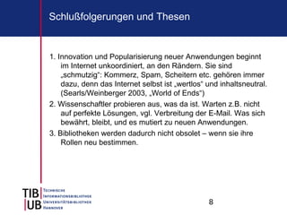 8
Schlußfolgerungen und Thesen
1. Innovation und Popularisierung neuer Anwendungen beginnt
im Internet unkoordiniert, an den Rändern. Sie sind
„schmutzig“: Kommerz, Spam, Scheitern etc. gehören immer
dazu, denn das Internet selbst ist „wertlos“ und inhaltsneutral.
(Searls/Weinberger 2003, „World of Ends“)
2. Wissenschaftler probieren aus, was da ist. Warten z.B. nicht
auf perfekte Lösungen, vgl. Verbreitung der E-Mail. Was sich
bewährt, bleibt, und es mutiert zu neuen Anwendungen.
3. Bibliotheken werden dadurch nicht obsolet – wenn sie ihre
Rollen neu bestimmen.
 
