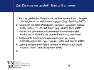 9
Zur Diskussion gestellt: Einige Barrieren
1. Zu kurz greifendes Verständnis der Medienrevolution. Beispiel:
„Katalogbenutzer wollen nicht taggen!“ (Vgl. Spalding 2007)
2. Klammern am alten Paradigma. Beispiel: „Datasets: Supply
Excel (.xls), RTF, or PDF files.“ (Vgl. Murray-Rust 2010)
3. Vernetzte / offene Innovation meiden um vermeintliche
Konkurrenzvorteile für die eigene Einrichtung zu sichern.
4. Aufgeblähte Anforderungsspezifikationen vs. kurze
Entwicklungszyklen. (Vgl. Nowak, Heller und Korzen 2010)
5. „Wein predigen und Wasser trinken“ in Hinsicht auf Open
Access / Open Data (Bargmann 2007)
6. ...
 