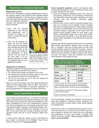 Glyphosate on Corn
Corn can be damaged by spraying glyphosate too late in
the growing season. Ears appear to have aborted kernels
or scattered pollination. It can be easy to diagnose when
only part of the field has been sprayed. There is a distinct
line and difference between
sprayed and unsprayed por-
tions of the field.
 Corn may be sprayed
broadcast or over the top
with glyphosate until it
reaches V8 stage or 30
inches in height (whichever
comes first).
 Corn can be sprayed be-
tween 30 and 48 inches
with a ground rig employing
drop nozzles that direct the
spray to the base of the
corn plants and avoids di-
rect application of spray
solution into the whorl of
the corn plant. It is ex-
tremely important to follow
the specified label for your
glyphosate product.
Glyphosate on Soybeans
Spraying soybeans with glyphosate can occur through R2
stage. Reproductive phases are as follows:
 R1--Plants have at least one flower on any node.
 R2--Plants have at least one flower open on one of the
two uppermost nodes (Four days after R1).
 R3--A 3/16 inch pod at one of the four uppermost
nodes (Ten days after R2).
After you see the first flower, you have approximately two
weeks to spray glyphosate to stay on label. This recom-
mendation is a clarification of previous definitions of
spraying glyphosate on soybeans throughout flowering.
Cover crops can serve growers in a number of important
ways. It’s important that crop selection decisions be made
after taking into account the needs and limitations of the
acres considered for cover crop establishment. Erosion
and weed management are two popular goals that cover
crop growers hope to achieve, but perhaps nitrogen man-
agement or forage availability are important to you as
well. In any case, there are a range of species and man-
agement levels that will fit some situations better than
others.
A useful tool to help you select a cover crop based on
your needs is provided by the Midwest Cover Crops
Council. Decision Tool: http://bit.ly/uEe85I.
Some important questions need to be address when
considering late-spring or summer planting of cover crops
to acres intended for row crops.
 Were pre-emergence herbicides used? If so, what are
the planting restrictions? The University of Wisconsin
has information about plant-back restrictions for some
common corn and soybean herbicides (http://
bit.ly/15jhiwc).
 Will the cover crop be used to scavenge applied nitro-
gen or is it meant to be a nitrogen source? Grasses
and other non-legumes tend to utilize applied nitrogen
and provide a harvestable crop, but this may limit crop
insurance options. Legumes, on the other hand will
produce good nitrogen credits for next year’s crop.
When a harvestable forage cover crop is used, delay-
ing harvest past November 1 may still allow the pro-
ducer to take advantage of crop insurance for prevent-
ed planting.
Grasses that will be potentially useful with a June planting
date include warm-season species such as sudan, mil-
lets, or sorghum. Oats are a good option as well; they
tend to establish quickly for good soil coverage. Clovers,
sweetclover and cowpea are legume options that will es-
tablish and also provide a nitrogen source for the follow-
ing year. Of course, mixes are available that provide
some benefits of both types of crops.
For June planting, consider an oat/clover mix over some-
thing with ryegrass or brassica (canola, rapeseed, tur-
nips) components as these prefer cooler spring weather
for establishment.
Using cover crops on ‘prevented planting’ acres may af-
fect crop insurance, so check with your RMA crop insur-
ance provider or advisor and make sure you understand
any implications of cover crop usage. A couple good
USDA resources include: http://1.usa.gov/17S1i6G and
http://1.usa.gov/10LMilP.
Restrictions on Spraying Glyphosate
Ear on left shows irregular
kernel set resulting from a late
glyphosate application. Ear on
right is from unsprayed plant
in same field. Photo: Clyde
Tiffany, DuPont Pioneer.
Cover Crops/Fallow Ground
Table 2. Green manure N credits for
commonly used legumes in Wisconsin
Crop < 6” growth >6” growth
---- lb N/ac to credit ----
Alalfa 40 60-1001
Clover, red 40 50-801
Clover, sweet 40 80-1201
Vetch 40 40-901,2
1
Use the upper end of the range for spring seeded
green manures that are plowed under the following
spring. Use the lower end of the rand for fall seedings.
2
If top growth is more than 12 inches before tillage,
credit 110-160 lb N/ac.
Source: University of Wisconsin
 