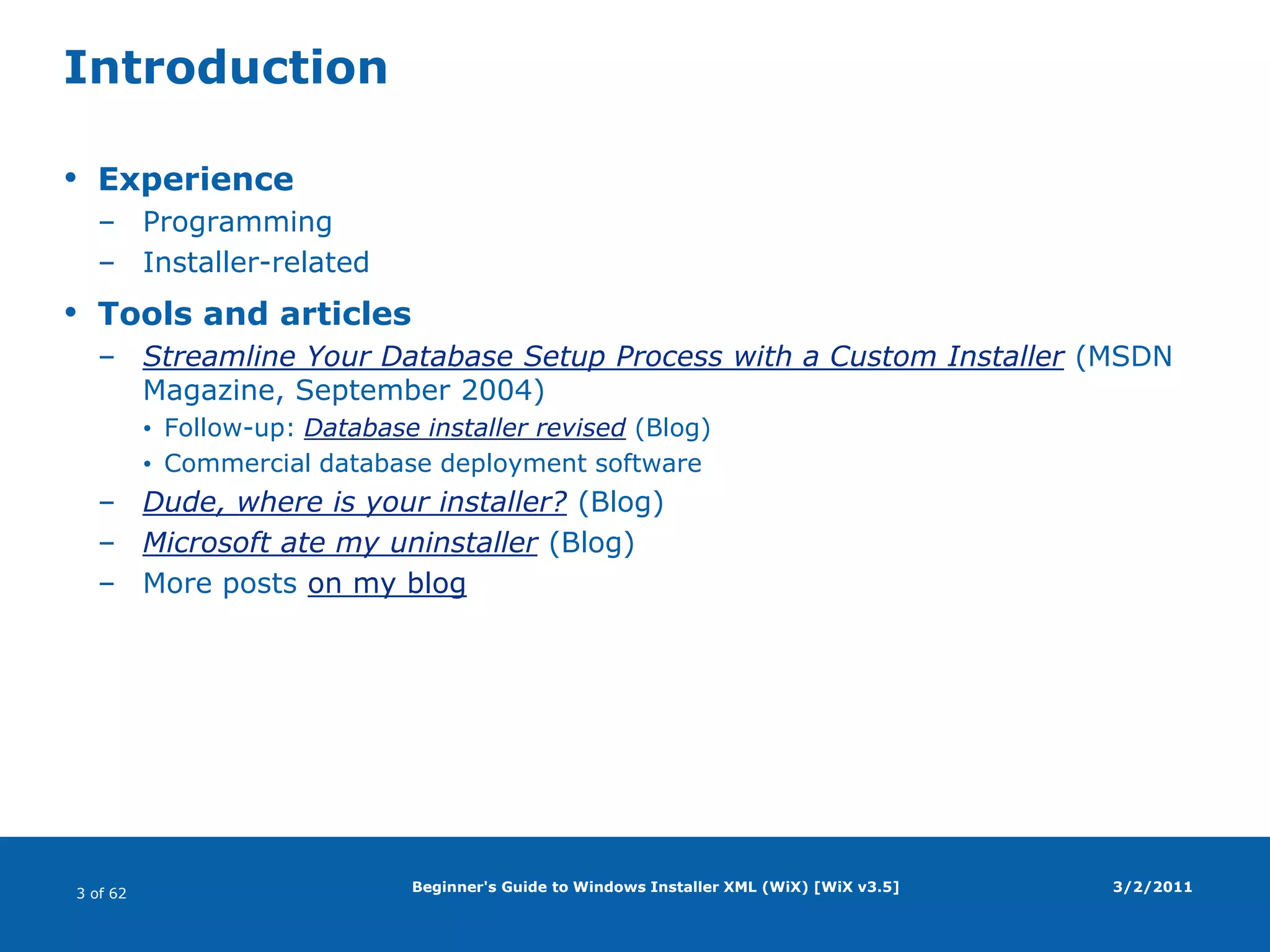 Beginner's Guide to Windows Installer XML (WiX) [WiX v3.5]IntroductionExperienceProgrammingInstaller-relatedTools and articlesStreamline Your Database Setup Process with a Custom Installer (MSDN Magazine, September 2004)Follow-up: Database installer revised (Blog)Commercial database deployment softwareDude, where is your installer? (Blog)Microsoft ate my uninstaller (Blog)More posts on my blog3/2/2011
