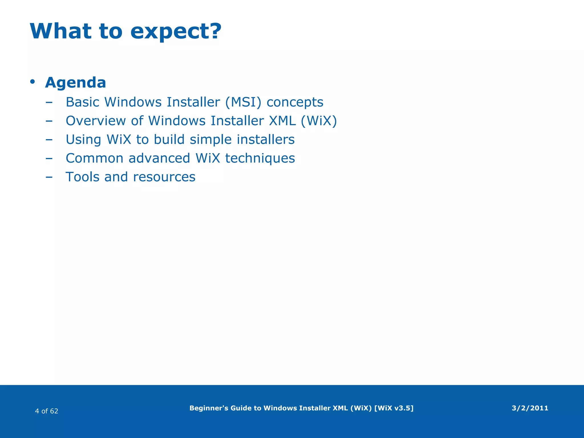 Beginner's Guide to Windows Installer XML (WiX) [WiX v3.5]What to expect?AgendaBasic Windows Installer (MSI) conceptsOverview of Windows Installer XML (WiX)Using WiX to build simple installersCommon advanced WiX techniquesTools and resources3/2/2011