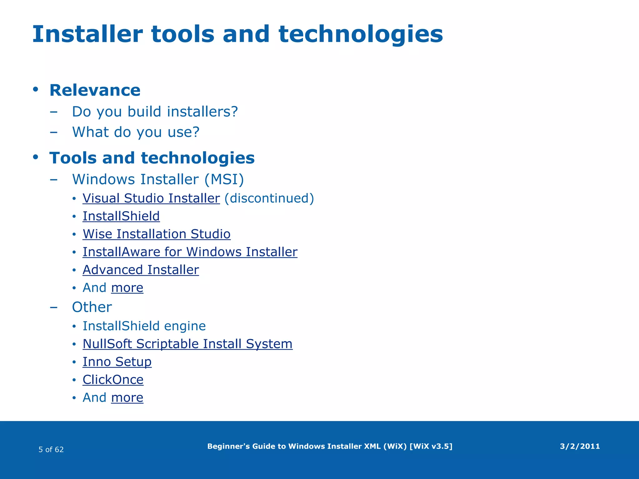 Beginner's Guide to Windows Installer XML (WiX) [WiX v3.5]Installer tools and technologiesRelevanceDo you build installers?What do you use?Tools and technologiesWindows Installer (MSI)Visual Studio Installer (discontinued)InstallShieldWise Installation StudioInstallAware for Windows InstallerAdvanced InstallerAnd moreOtherInstallShield engineNullSoft Scriptable Install SystemInno SetupClickOnceAnd more3/2/2011