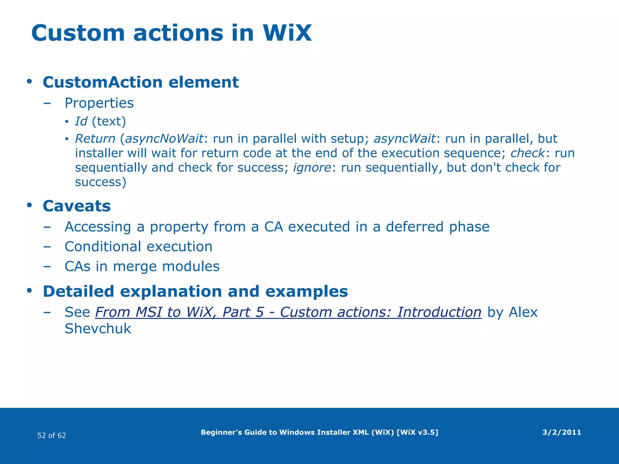 Beginner's Guide to Windows Installer XML (WiX) [WiX v3.5]WiX source fileBasic structure3/2/2011<?xmlversion="1.0" encoding="UTF-8"?><Wixxmlns="http://schemas.microsoft.com/wix/2006/wi"><Product …>  <Package … />  <Media … />  <DirectoryId="TARGETDIR" Name="SourceDir">    <DirectoryId="ProgramFilesFolder">      <DirectoryId="APPLICATIONFOLDER" Name="WiX Demo"/>    </Directory>  </Directory>  <DirectoryRefId="APPLICATIONFOLDER">    <ComponentId="C_ID" Guid="ABCDEF01-2345-6789-ABCDEF01234576" …>      <File …/>    </Component> </DirectoryRef> <Feature Id="F_ID" …>   <ComponentRefId="C_ID"/> </Feature></Product>Product.wxs