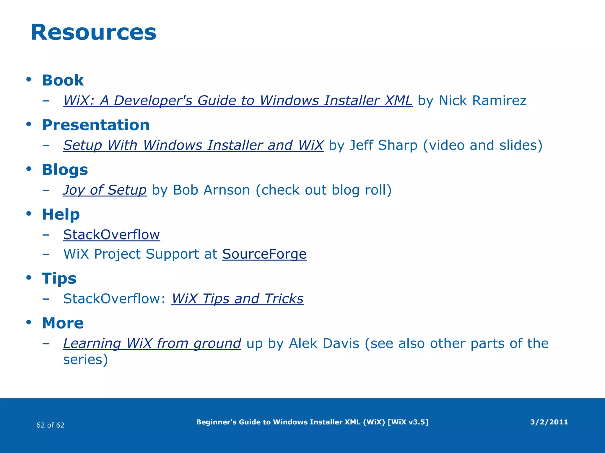 Beginner's Guide to Windows Installer XML (WiX) [WiX v3.5]ShortcutsShortcut elementUnder the Start menu (or Desktop) folderTypesAdvertised (references a component; launches setup; self-repairs)Non-advertised (default; references a file)Must includeRemoveFolder elementRegistryValue element (defining KeyPath for component)PropertiesId (text)Name (as it appears)Description (tooltip text; optional)Target (references a file on target system)Arguments (optional command-line arguments)Icon (references Icon element that must be defined; optional)Icon element must be defined and point to a file on the build system3/2/2011