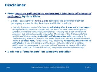 Beginner's Guide to Windows Installer XML (WiX) [WiX v3.5]DisclaimerFrom Want to sell books to Americans? Eliminate all traces of self-doubt by Ezra KleinGillian Tett [author of Fool's Gold] describes the difference between packaging a book for the American and British markets: "Initially I planned to start the book by admitting that I was not a true expert on high finance: instead I crashed into this world in 2005, after a background spent in journalism-cum-social anthropology – making me a well-intentioned amateur, but without complete knowledge. My friends in the British publishing world loved that honesty; in the UK, self-deprecation sells, particularly for "well-meaning amateurs" such as the writer Bill Bryson. But my American friends hated it. In New York, I was sternly told, absolutely nobody wants to listen to self-doubt. If you are going to write a book – let alone stand on a political platform or run a company – you must act as if you are an expert, filled with complete conviction. For the US version, the preface was removed entirely."I am not a "true expert" on Windows Installer3/2/2011