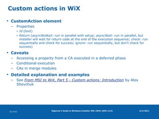 Beginner's Guide to Windows Installer XML (WiX) [WiX v3.5]WiX source fileBasic structure3/2/2011<?xmlversion="1.0" encoding="UTF-8"?><Wixxmlns="http://schemas.microsoft.com/wix/2006/wi"><Product …>  <Package … />  <Media … />  <DirectoryId="TARGETDIR" Name="SourceDir">    <DirectoryId="ProgramFilesFolder">      <DirectoryId="APPLICATIONFOLDER" Name="WiX Demo"/>    </Directory>  </Directory>  <DirectoryRefId="APPLICATIONFOLDER">    <ComponentId="C_ID" Guid="ABCDEF01-2345-6789-ABCDEF01234576" …>      <File …/>    </Component> </DirectoryRef> <Feature Id="F_ID" …>   <ComponentRefId="C_ID"/> </Feature></Product>Product.wxs