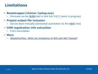 Beginner's Guide to Windows Installer XML (WiX) [WiX v3.5]Files (continued)Example3/2/2011<Component …> <File Id="MyApp.exe"        KeyPath="yes" Vital="yes" Assembly=".net" Checksum="yes" /></Component><Component …> <File Id="MyPrivateLib.dll" KeyPath="yes" Vital="yes" Assembly=".net" AssemblyApplication="MyApp.exe" /></Component><Component …> <File Id="MySharedLib.dll"  KeyPath="yes" Vital="yes" Assembly=".net" /></Component><Component …> <File Id="readme.txt"       KeyPath="yes" Vital="yes" /></Component>