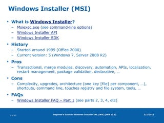 Beginner's Guide to Windows Installer XML (WiX) [WiX v3.5]Windows Installer (MSI)What is Windows Installer?Msiexec.exe (see command-line options)Windows Installer APIWindows Installer SDKHistoryStarted around 1999 (Office 2000)Current version: 5 (Windows 7, Server 2008 R2)ProsTransactional, merge modules, discovery, automation, APIs, localization, restart management, package validation, declarative, …ConsComplexity, upgrades, architecture (one key [file] per component, …), shortcuts, command line, touches registry and file system, tools, …FAQsWindows Installer FAQ – Part 1 (see parts 2, 3, 4, etc)3/2/2011