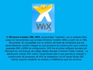 El Windows Installer XML (WiX, pronunciado "mechas"), es un software libre juego de herramientas que se basa Windows Installer (MSI) a partir de un XML documento. Es compatible con un entorno de línea de comandos que los desarrolladores pueden integrar en sus procesos de construcción para construir paquetes MSI y MSM de configuración. WiX fue el primer software lanzado por Microsoft en una licencia de código abierto llamado Common Public License . La distribución incluye WiX votiva, Visual Studio add-in que permite la creación y construcción de proyectos de WiX de instalación con el Visual Studio IDE . Votivas soporta resaltado de sintaxis y IntelliSense para los archivos.  