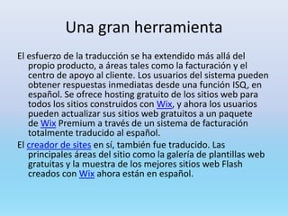 Una gran herramienta
El esfuerzo de la traducción se ha extendido más allá del
   propio producto, a áreas tales como la facturación y el
   centro de apoyo al cliente. Los usuarios del sistema pueden
   obtener respuestas inmediatas desde una función ISQ, en
   español. Se ofrece hosting gratuito de los sitios web para
   todos los sitios construidos con Wix, y ahora los usuarios
   pueden actualizar sus sitios web gratuitos a un paquete
   de Wix Premium a través de un sistema de facturación
   totalmente traducido al español.
El creador de sites en sí, también fue traducido. Las
   principales áreas del sitio como la galería de plantillas web
   gratuitas y la muestra de los mejores sitios web Flash
   creados con Wix ahora están en español.
 