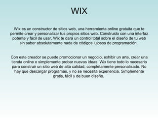 WIX
  Wix es un constructor de sitios web, una herramienta online gratuita que te
permite crear y personalizar tus propios sitios web. Construido con una interfaz
 potente y fácil de usar, Wix te dará un control total sobre el diseño de tu web
     sin saber absolutamente nada de códigos lujosos de programación.


Con este creador se puede promocionar un negocio, exhibir un arte, crear una
tienda online o simplemente probar nuevas ideas. Wix tiene todo lo necesario
para construir un sitio web de alta calidad, completamente personalisado. No
  hay que descargar programas, y no se necesita experiencia. Simplemente
                         gratis, fácil y de buen diseño.
 