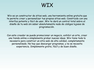 WIX
Wix es un constructor de sitios web, una herramienta online gratuita que
te permite crear y personalizar tus propios sitios web. Construido con una
  interfaz potente y fácil de usar, Wix te dará un control total sobre el
   diseño de tu web sin saber absolutamente nada de códigos lujosos de
                              programación. 


Con este creador se puede promocionar un negocio, exhibir un arte, crear
 una tienda online o simplemente probar nuevas ideas. Wix tiene todo lo
  necesario para construir un sitio web de alta calidad, completamente
    personalisado. No hay que descargar programas, y no se necesita
        experiencia. Simplemente gratis, fácil y de buen diseño. 
 