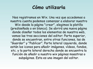 Cómo utilizarla

 Nos registramos en Wix. Una vez que accedemos a
nuestra cuenta podemos comenzar a elaborar nuestro
   Wix desde la página "crear", elegimos la platilla
(prediseñada o en blanco). Se abrirá una nueva página
 donde diseñar todos los elementos de nuestra web,
 vemos las tres secciones del editor: Parte superior,
 donde se encuentran, entre otras funciones, las de
"Guardar" y "Publicar". Parte lateral izquierda, donde
están los iconos para añadir imágenes, vídeos, fondos,
etc. y la parte lateral derecha donde se encuentra la
 función de añadir a nuestro wix páginas maestras o
      subpáginas. Esta es una imagen del editor.
 