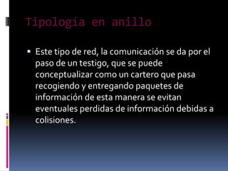 Tipología en anillo

 Este tipo de red, la comunicación se da por el
  paso de un testigo, que se puede
  conceptualizar como un cartero que pasa
  recogiendo y entregando paquetes de
  información de esta manera se evitan
  eventuales perdidas de información debidas a
  colisiones.
 
