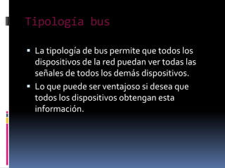 Tipología bus

 La tipología de bus permite que todos los
  dispositivos de la red puedan ver todas las
  señales de todos los demás dispositivos.
 Lo que puede ser ventajoso si desea que
  todos los dispositivos obtengan esta
  información.
 