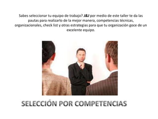 Sabes seleccionar tu equipo de trabajo? J&J por medio de este taller te da las
        pautas para realizarlo de la mejor manera, competencias técnicas,
organizacionales, check list y otras estrategias para que tu organización goce de un
                                  excelente equipo.
 