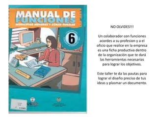 NO OLVIDES!!!

 Un colaborador con funciones
  acordes a su profesion y a el
oficio que realice en la empresa
es una ficha productiva dentro
 de la organización que te dará
  las herramientas necesarias
    para lograr los objetivos.

Este taller te da las pautas para
 lograr el diseño preciso de tus
ideas y plasmar un documento.
 