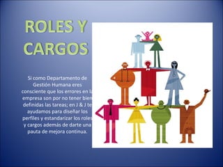 Si como Departamento de
      Gestión Humana eres
consciente que los errores en la
empresa son por no tener bien
 definidas las tareas; en J & J te
   ayudamos para diseñar los
perfiles y estandarizar los roles
 y cargos además de darte una
   pauta de mejora continua.
 