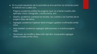  En la parte izquierda de la pantalla se encuentran los botones para
la edición los cuales son:
1. Página: podemos editar las paginas que va a tener nuestro sitio
ejemplo: inicio, fotografía, contáctanos, etc.
2. Diseño: podemos cambiar los fondos, los colores y las fuentes de la
pagina (tipo de letra)
3. Agregar: podemos ingresar texto imagen galería multimedia entre
otros
4. App Market: podemos agregar aplicaciones a nuestra pagina
web.
5. Opciones: se modifica dirección del sitio, búsquedas agregar
redes sociales entre otros.
 