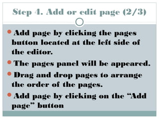Step 4. Add or edit page (2/3) 
Add page by clicking the pages 
button located at the left side of 
the editor. 
The pages panel will be appeared. 
Drag and drop pages to arrange 
the order of the pages. 
Add page by clicking on the “Add 
page” button 
 