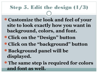 Step 5. Edit the design (1/3) 
Customize the look and feel of your 
site to look exactly how you want in 
background, colors, and font. 
Click on the “Design” button 
Click on the “background” button 
Background panel will be 
displayed. 
The same step is required for colors 
and font as well. 
 