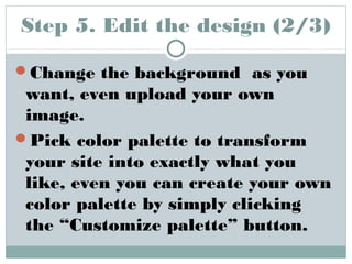 Step 5. Edit the design (2/3) 
Change the background as you 
want, even upload your own 
image. 
Pick color palette to transform 
your site into exactly what you 
like, even you can create your own 
color palette by simply clicking 
the “Customize palette” button. 
 