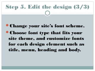 Step 5. Edit the design (3/3) 
Change your site’s font scheme. 
Choose font type that fits your 
site theme, and customize fonts 
for each design element such as 
title, menu, heading and body. 
 