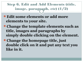 Step 6. Edit and Add Elements (title, 
image, paragraph, etc) (1/2) 
Edit some elements or add more 
elements to your site. 
Change the template elements such as 
title, images and paragraphs by 
simply double clicking on the element. 
Change the homepage title, just 
double click on it and put any text you 
like in it. 
 