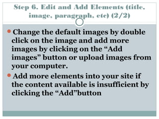 Step 6. Edit and Add Elements (title, 
image, paragraph, etc) (2/2) 
Change the default images by double 
click on the image and add more 
images by clicking on the “Add 
images” button or upload images from 
your computer. 
Add more elements into your site if 
the content available is insufficient by 
clicking the “Add”button 
 