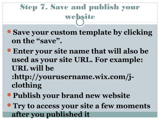 Step 7. Save and publish your 
website 
Save your custom template by clicking 
on the “save”. 
Enter your site name that will also be 
used as your site URL. For example: 
URL will be 
:http://yourusername.wix.com/j-clothing 
Publish your brand new website 
Try to access your site a few moments 
after you published it 
 