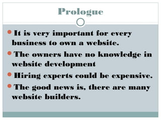 Prologue 
It is very important for every 
business to own a website. 
The owners have no knowledge in 
website development 
Hiring experts could be expensive. 
The good news is, there are many 
website builders. 
 