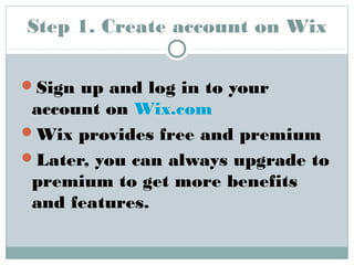 Step 1. Create account on Wix 
Sign up and log in to your 
account on Wix.com 
Wix provides free and premium 
Later, you can always upgrade to 
premium to get more benefits 
and features. 
 