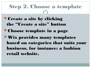 Step 2. Choose a template 
Create a site by clicking 
the “Create a site” button 
Choose template in a page 
Wix provides many templates 
based on categories that suits your 
business, for instance: a fashion 
retail website. 
 