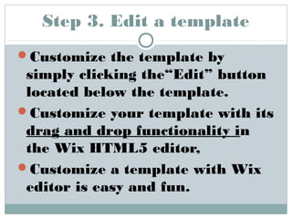 Step 3. Edit a template 
Customize the template by 
simply clicking the“Edit” button 
located below the template. 
Customize your template with its 
drag and drop functionality in 
the Wix HTML5 editor, 
Customize a template with Wix 
editor is easy and fun. 
 