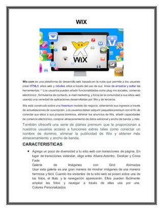 WIX
Wix.com es una plataforma de desarrollo web basado en la nube que permite a los usuarios
crear HTML5 sitios web y móviles sitios a través del uso de sus línea de arrastrar y soltar las
herramientas. [1]
Los usuarios pueden añadir funcionalidades como plug-ins sociales, comercio
electrónico , formularios de contacto, e-mail marketing, y foros de la comunidad a sus sitios web
usando una variedad de aplicaciones desarrolladas por Wix y de terceros.
Wix está construido sobre una freemium modelo de negocio, obteniendo sus ingresos a través
de actualizaciones de suscripción. Los usuarios deben adquirir paquetes premium con el fin de
conectar sus sitios a sus propios dominios, eliminar los anuncios de Wix, añadir capacidades
de comercio electrónico, comprar almacenamiento de datos adicional y ancho de banda, y más.
También ofreceN una serie de planes premium que le proporcionan a
nuestros usuarios acceso a funciones extras tales como conectar un
nombre de dominio, eliminar la publicidad de Wix y obtener más
almacenamiento y ancho de banda.
CARACTERISTICAS
 Agrega un poco de diversidad a tu sitio web con transiciones de página. En
lugar de transiciones estándar, elige entre Afuera-Adentro, Deslizar y Cross
Fade
Galería de Imágenes con Grid Animadas
Usar esta galería es una gran manera de mostrar imágenes de una manera
hermosa y fácil. Cuando los visitantes de tu sitio web se posen sobre una de
tus fotos, el título y la navegación aparecerán. Ellos pueden fácilmente
ampliar las fotos y navegar a través de ellas una por una.
Colores Personalizados
 