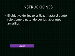 INSTRUCCIONES
• El objetivo del juego es llegar hasta el punto
rojo siempre pasando por los laberintos
amarillos.
VOLVER
 