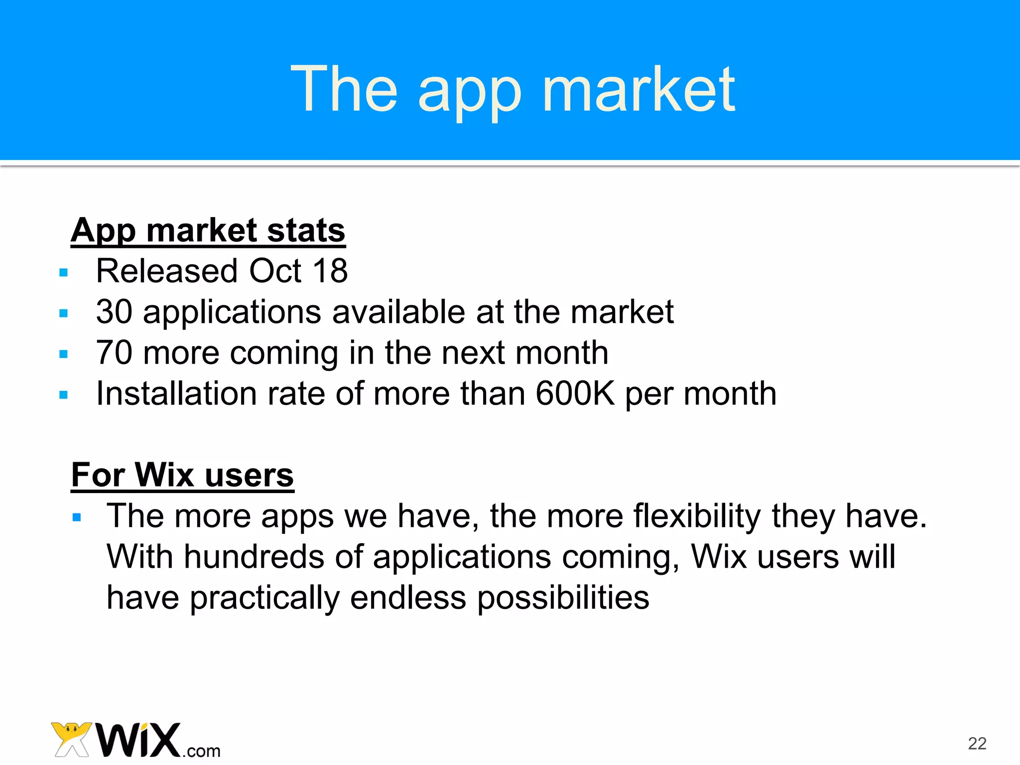 The app market

 App market stats
 Released Oct 18
 30 applications available at the market
 70 more coming in the next month
 Installation rate of more than 600K per month


For Wix users
 The more apps we have, the more flexibility they have.
  With hundreds of applications coming, Wix users will
  have practically endless possibilities



                                                           22
 