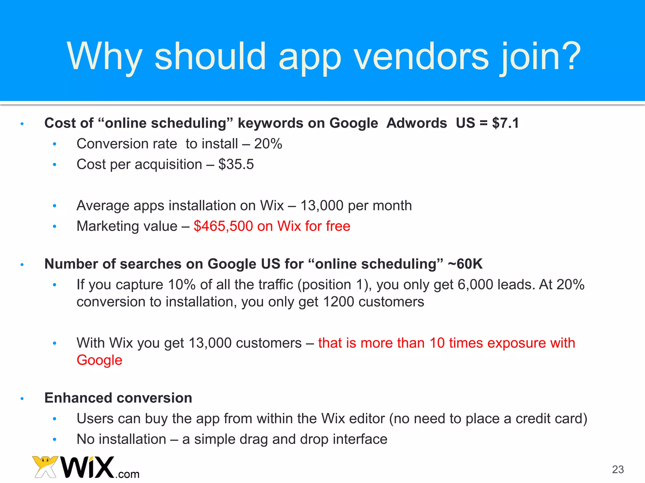 Why should app vendors join?
•   Cost of “online scheduling” keywords on Google Adwords US = $7.1
     •  Conversion rate to install – 20%
     •  Cost per acquisition – $35.5

     •   Average apps installation on Wix – 13,000 per month
     •   Marketing value – $465,500 on Wix for free

•   Number of searches on Google US for “online scheduling” ~60K
     • If you capture 10% of all the traffic (position 1), you only get 6,000 leads. At 20%
       conversion to installation, you only get 1200 customers

     •   With Wix you get 13,000 customers – that is more than 10 times exposure with
         Google

•   Enhanced conversion
     •  Users can buy the app from within the Wix editor (no need to place a credit card)
     •  No installation – a simple drag and drop interface

                                                                                              23
 