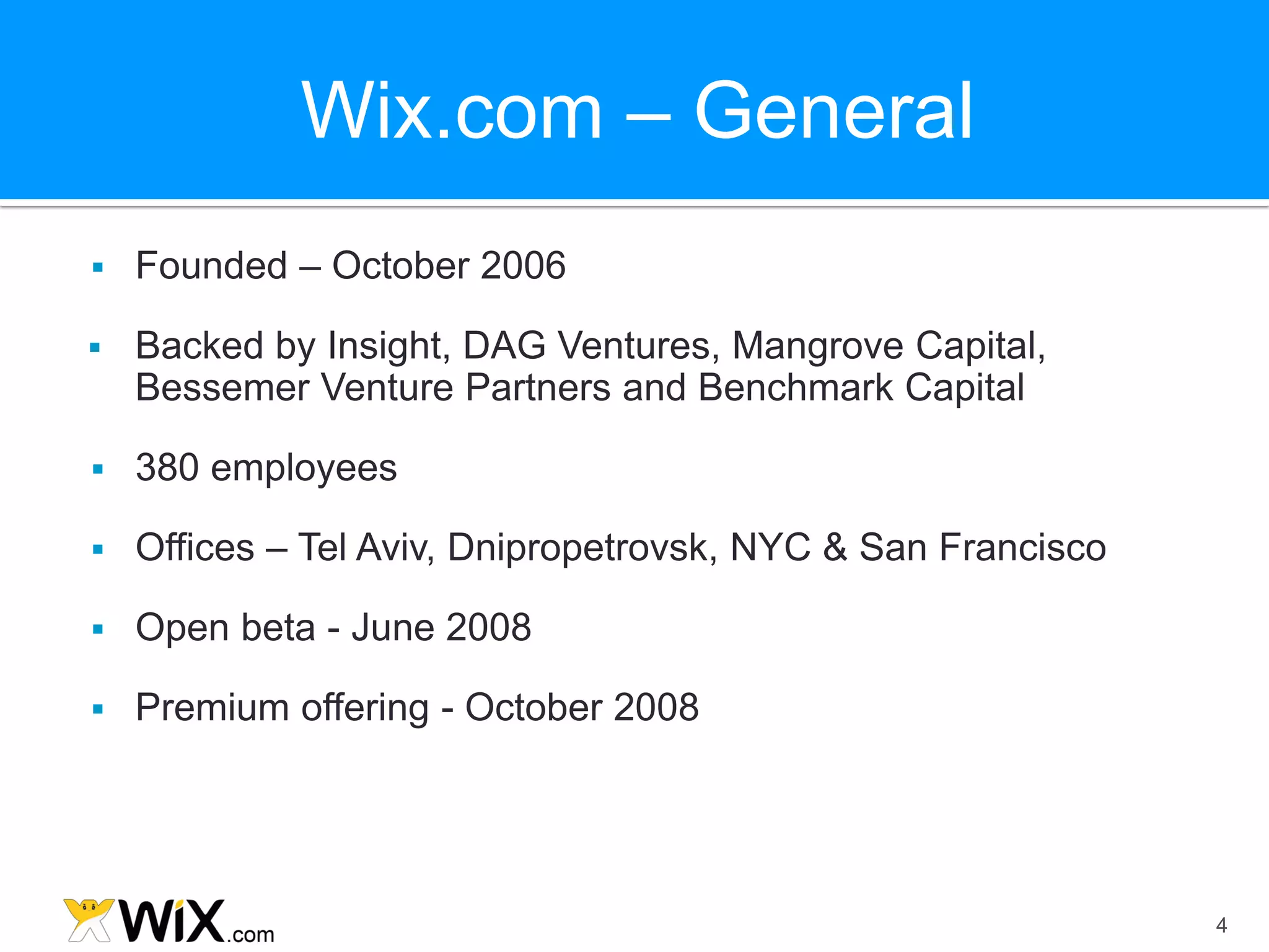 Wix.com – General
   Founded – October 2006

   Backed by Insight, DAG Ventures, Mangrove Capital,
    Bessemer Venture Partners and Benchmark Capital

   380 employees

   Offices – Tel Aviv, Dnipropetrovsk, NYC & San Francisco

   Open beta - June 2008

   Premium offering - October 2008




                                                              4
 