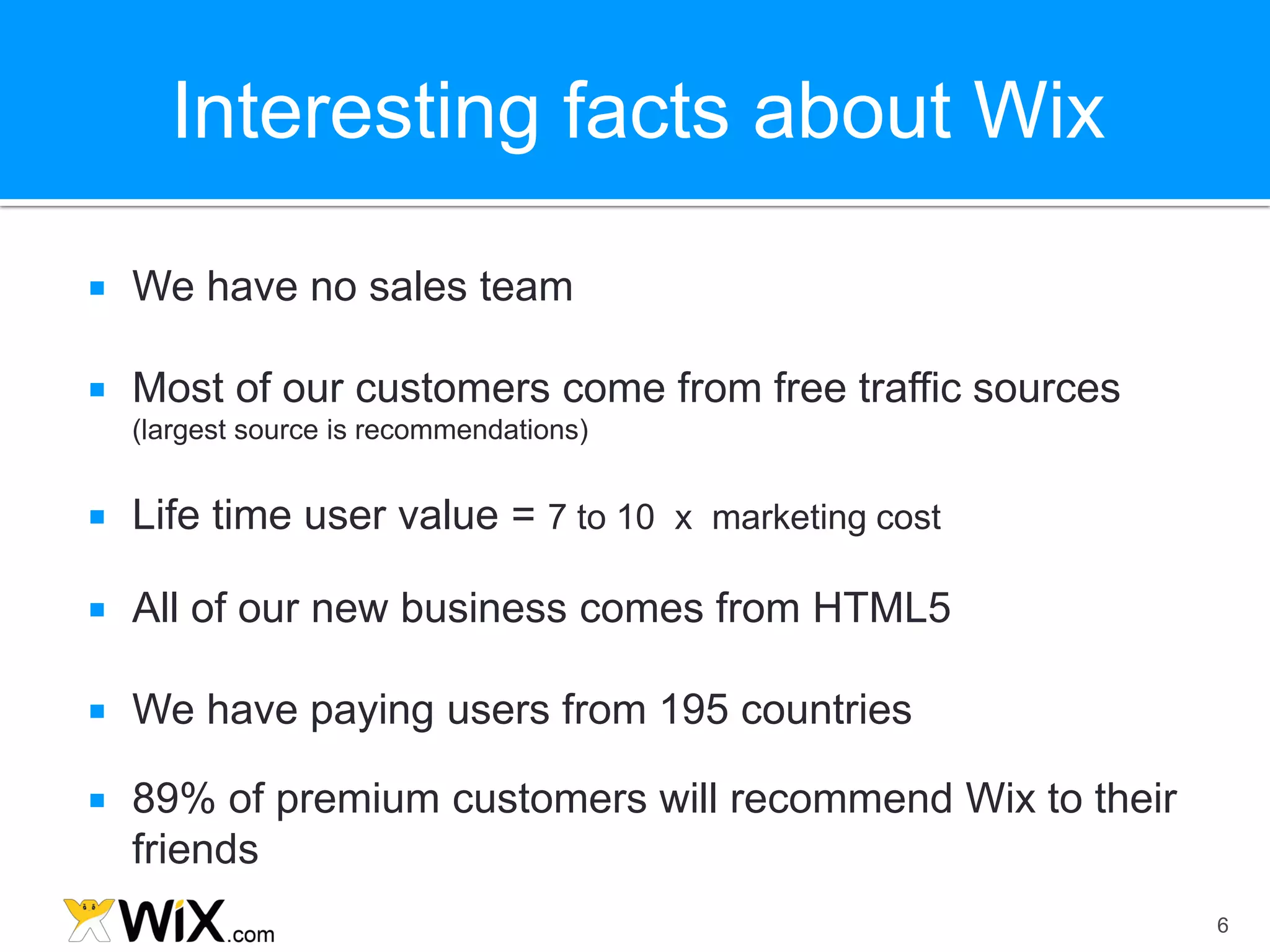 Interesting facts about Wix

   We have no sales team

   Most of our customers come from free traffic sources
    (largest source is recommendations)


   Life time user value = 7 to 10 x marketing cost

   All of our new business comes from HTML5

   We have paying users from 195 countries

   89% of premium customers will recommend Wix to their
    friends
                                                           6
 