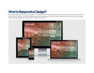 What is Responsive Design?
Responsive Design is a way to put together a website so that it automatically scales its content and elements to match the
screen size on which it is viewed. It keeps images from being larger than the screen width, and prevents visitors on mobile
devices from needing to do extra work to read your content.
 