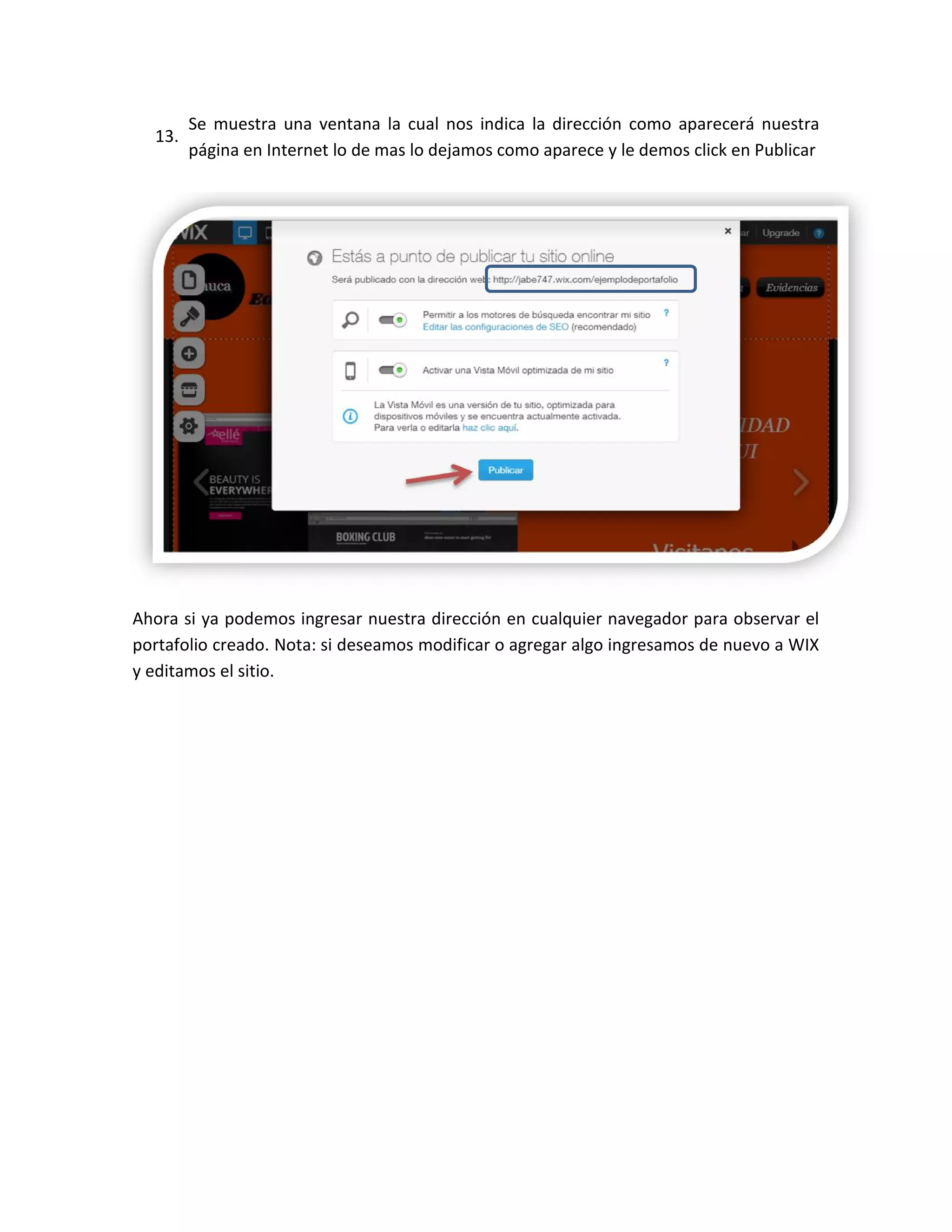 13.
Se muestra una ventana la cual nos indica la dirección como aparecerá nuestra
página en Internet lo de mas lo dejamos como aparece y le demos click en Publicar
Ahora si ya podemos ingresar nuestra dirección en cualquier navegador para observar el
portafolio creado. Nota: si deseamos modificar o agregar algo ingresamos de nuevo a WIX
y editamos el sitio.
 