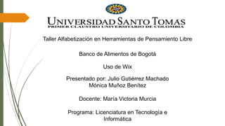 Taller Alfabetización en Herramientas de Pensamiento Libre
Presentado por: Julio Gutiérrez Machado
Mónica Muñoz Benítez
Docente: María Victoria Murcia
Programa: Licenciatura en Tecnología e
Informática
Banco de Alimentos de Bogotá
Uso de Wix
 