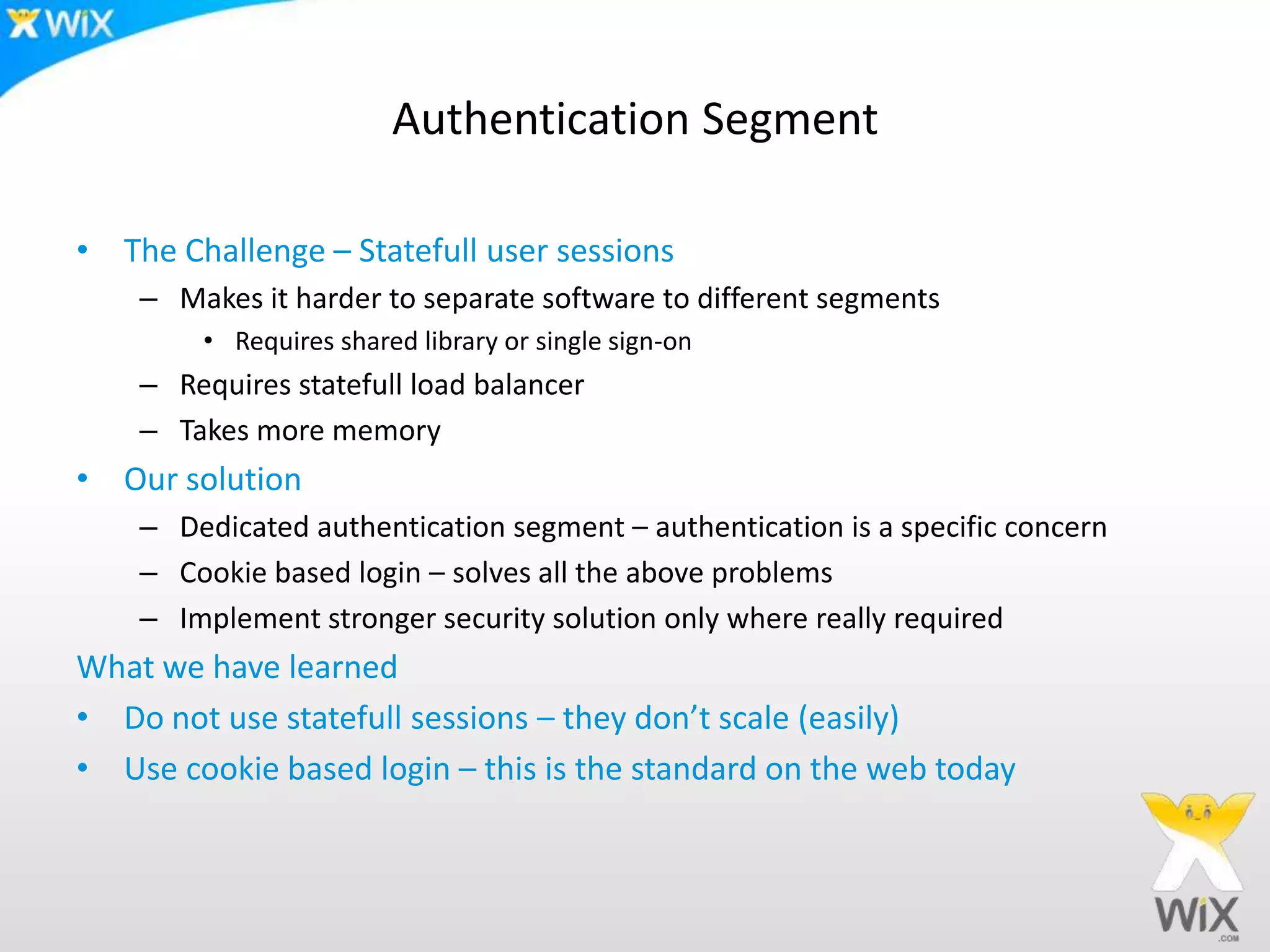 Authentication SegmentThe Challenge – Statefull user sessionsMakes it harder to separate software to different segmentsRequires shared library or single sign-onRequires statefull load balancerTakes more memoryOur solutionDedicated authentication segment – authentication is a specific concernCookie based login – solves all the above problemsImplement stronger security solution only where really requiredWhat we have learnedDo not use statefull sessions – they don’t scale (easily)Use cookie based login – this is the standard on the web today
