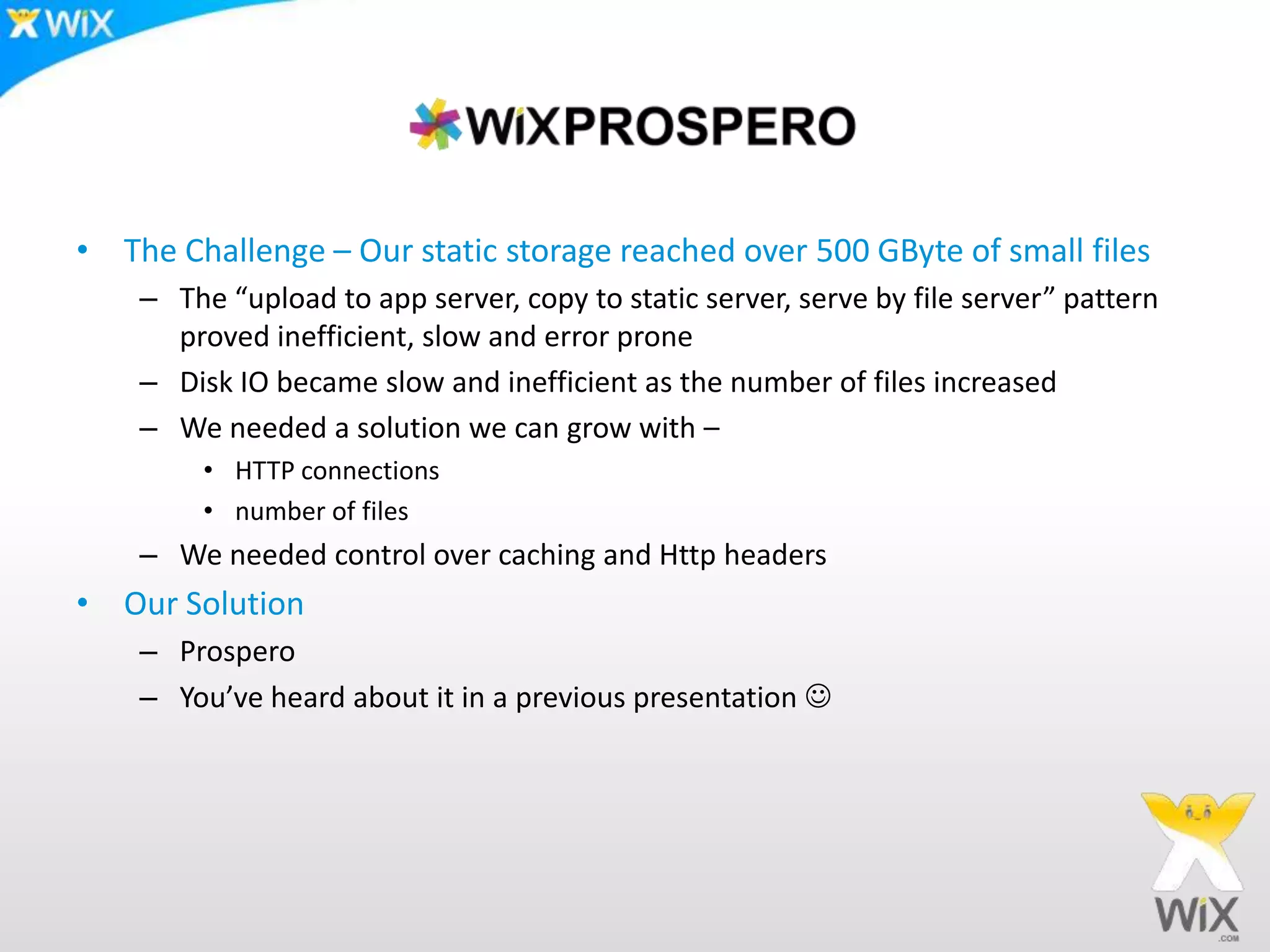 The Challenge – Our static storage reached over 500 GByte of small filesThe “upload to app server, copy to static server, serve by file server” pattern proved inefficient, slow and error proneDisk IO became slow and inefficient as the number of files increasedWe needed a solution we can grow with – HTTP connectionsnumber of filesWe needed control over caching and Http headersOur SolutionProsperoYou’ve heard about it in a previous presentation 