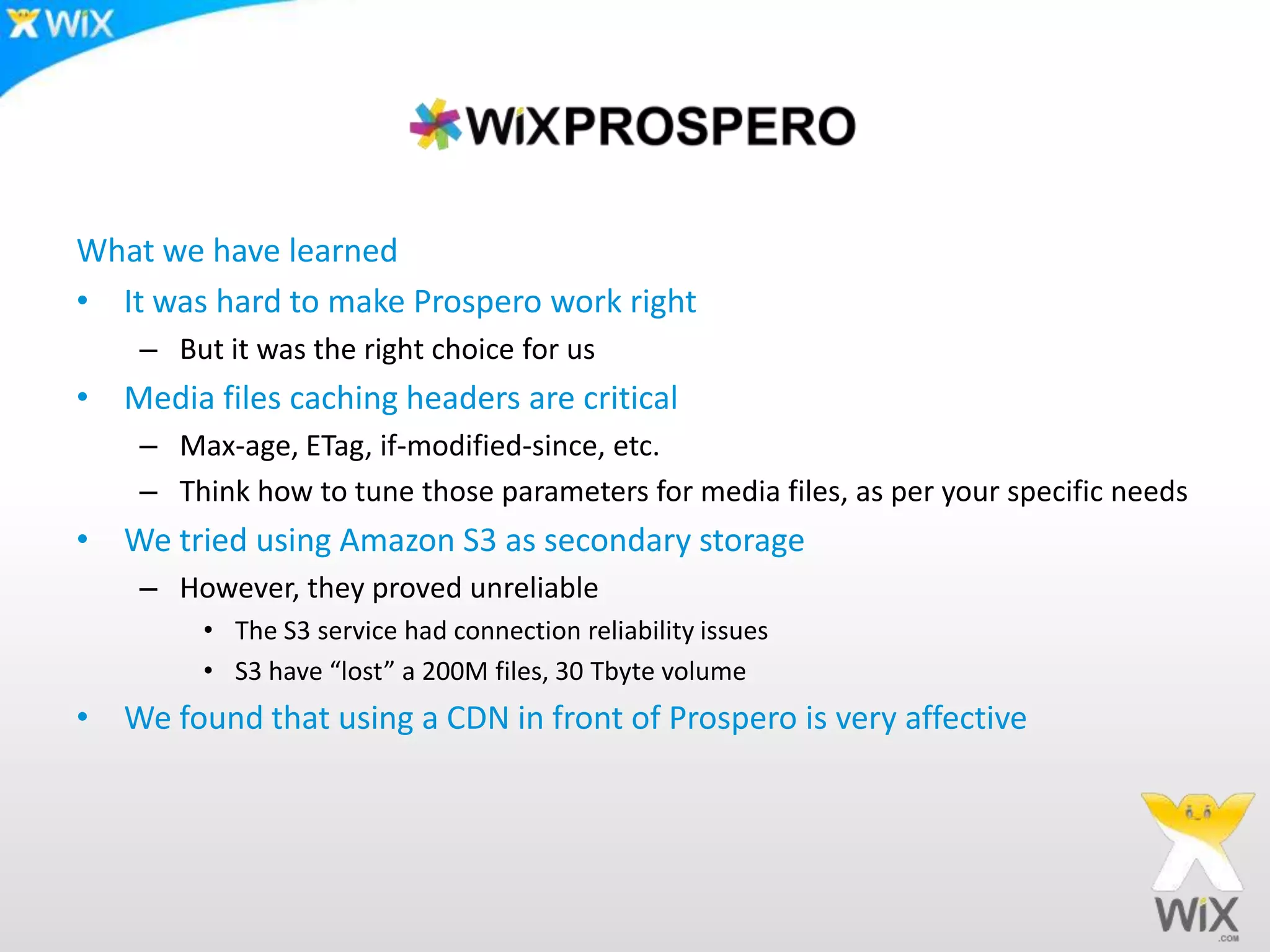What we have learnedIt was hard to make Prospero work rightBut it was the right choice for usMedia files caching headers are criticalMax-age, ETag, if-modified-since, etc.Think how to tune those parameters for media files, as per your specific needsWe tried using Amazon S3 as secondary storageHowever, they proved unreliableThe S3 service had connection reliability issuesS3 have “lost” a 200M files, 30 Tbyte volumeWe found that using a CDN in front of Prospero is very affective